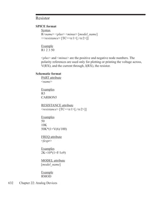 632 Chapter 22: Analog Devices
Resistor
SPICE format
	 Syntax
	 Rname plus minus [model_name]
	 +resistance [TC=tc1[,tc2]]
	 Example
	 R1 2 3 50
	
	 plus and minus are the positive and negative node numbers. The
	 polarity references are used only for plotting or printing the voltage across,
	 V(RX), and the current through, I(RX), the resistor.
Schematic format
	 PART attribute
	 name
	 Examples
	 R5
	 CARBON5
	 RESISTANCE attribute
	 resistance [TC=tc1[,tc2]]
	
	 Examples
	 50
	 10K
	 50K*(1+V(6)/100)
	 FREQ attribute
	 fexpr
	 Examples
	 2K+10*(1+F/1e9)
	 MODEL attribute
	 [model_name]
	 Example
	 RMOD
 