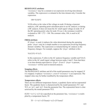 633
RESISTANCE attribute
	 resistance may be a constant or an expression involving time-domain
	 variables. The expression is evaluated in the time domain only. Consider the
	 expression:
		 100+V(10)*2
	 V(10) refers to the value of the voltage on node 10 during a transient
	 analysis, a DC operating point calculation prior to an AC analysis, or during
	 a DC analysis. It does not mean the AC small signal voltage on node 10. If
	 the DC operating point value for node 10 was 2, the resistance would be
	 evaluated as 100 + 2*2 = 104. The constant value, 104, is used in AC
	 analysis.
FREQ attribute
	 If fexpr is used, it replaces the value determined during the operating
	 point. fexpr may be a simple number or an expression involving frequency
	 domain variables. The expression is evaluated during AC analysis as the
	 frequency changes. For example, suppose the fexpr attribute is this:
	 V(4,5)*(1+F/1e7)
	
	 In this expression, F refers to the AC analysis frequency variable and V(4,5)
	 refers to the AC small signal voltage between nodes 4 and 5. Note that there
	 is no time-domain equivalent to fexpr. Even if fexpr is present,
	 resistance will be used in transient analysis.
Stepping effects
The RESISTANCE attribute and all of the model parameters may be stepped. If
it is stepped, it replaces resistance, even if resistance is an expression. The
stepped value may be further modified by the temperature effect.
Temperature effects
There are two different temperature factors, a quadratic factor and an exponential
factor. The quadratic factor is characterized by the model parameters TC1 and
TC2, or tc1 and tc2 from the parameter line. The exponential factor is char-
acterized by the model parameter TCE.
If [TC=tc1[,tc2]] is specified on the parameter line, resistance is multi-
plied by a temperature factor, TF.
		 TF = 1+tc1•(T-Tnom)+tc2•(T-Tnom)2
 