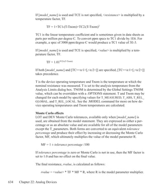 634 Chapter 22: Analog Devices
If [model_name] is used and TCE is not specified, resistance is multiplied by a
temperature factor, TF.
		 TF = 1+TC1•(T-Tnom)+TC2•(T-Tnom)2
TC1 is the linear temperature coefficient and is sometimes given in data sheets as
parts per million per degree C. To convert ppm specs to TC1 divide by 1E6. For
example, a spec of 3000 ppm/degree C would produce a TC1 value of 3E-3.
If [model_name] is used and TCE is specified, value is multiplied by a tem-
perature factor, TF.
		 TF = 1.01TCE•(T-Tnom)
If both [model_name] and [TC=tc1[,tc2]] are specified, [TC=tc1[,tc2]]
takes precedence.
T is the device operating temperature and Tnom is the temperature at which the
nominal resistance was measured. T is set to the analysis temperature from the
Analysis Limits dialog box. TNOM is determined by the Global Settings TNOM
value, which can be overridden with a .OPTIONS statement. T and Tnom may be
changed for each model by specifying values for T_MEASURED, T_ABS, T_REL_
GLOBAL, and T_REL_LOCAL. See the .MODEL command for more on how de-
vice operating temperatures and Tnom temperatures are calculated.
Monte Carlo effects
LOT and DEV Monte Carlo tolerances, available only when [model_name] is
used, are obtained from the model statement. They are expressed as either a per-
centage or as an absolute value and are available for all of the model parameters
except the T_parameters. Both forms are converted to an equivalent tolerance
percentage and produce their effect by increasing or decreasing the Monte Carlo
factor, MF, which ultimately multiplies the value of the model parameter R.
	 MF = 1 ± tolerance percentage /100
If tolerance percentage is zero or Monte Carlo is not in use, then the MF factor is
set to 1.0 and has no effect on the final value.
The final resistance, rvalue, is calculated as follows:
	 rvalue = value * TF * MF * R, where R is the model parameter multiplier.
 
