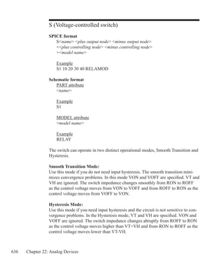 636 Chapter 22: Analog Devices
S (Voltage-controlled switch)
SPICE format
	 Sname plus output node minus output node
	 +plus controlling node minus controlling node
	 +model name
	 Example
	 S1 10 20 30 40 RELAMOD
Schematic format
	 PART attribute
	 name
	 Example
	 S1
	 MODEL attribute
	 model name
	 Example
	 RELAY
The switch can operate in two distinct operational modes, Smooth Transition and
Hysteresis.
Smooth Transition Mode:
Use this mode if you do not need input hysteresis. The smooth transition mini-
mizes convergence problems. In this mode VON and VOFF are specified. VT and
VH are ignored. The switch impedance changes smoothly from RON to ROFF
as the control voltage moves from VON to VOFF and from ROFF to RON as the
control voltage moves from VOFF to VON.
Hysteresis Mode:
Use this mode if you need input hysteresis and the circuit is not sensitive to con-
vergence problems. In the Hysteresis mode, VT and VH are specified. VON and
VOFF are ignored. The switch impedance changes abruptly from ROFF to RON
as the control voltage moves higher than VT+VH and from RON to ROFF as the
control voltage moves lower than VT-VH.
 