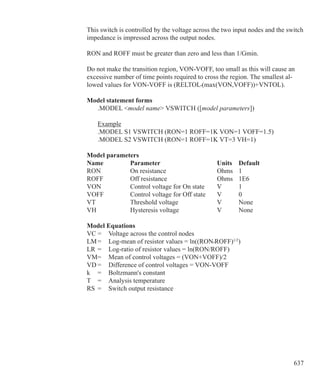 637
This switch is controlled by the voltage across the two input nodes and the switch
impedance is impressed across the output nodes.
RON and ROFF must be greater than zero and less than 1/Gmin.
Do not make the transition region, VON-VOFF, too small as this will cause an
excessive number of time points required to cross the region. The smallest al-
lowed values for VON-VOFF is (RELTOL•(max(VON,VOFF))+VNTOL).
Model statement forms
	 .MODEL model name VSWITCH ([model parameters])
	 Example
	 .MODEL S1 VSWITCH (RON=1 ROFF=1K VON=1 VOFF=1.5)
	 .MODEL S2 VSWITCH (RON=1 ROFF=1K VT=3 VH=1)
Model parameters
Name		 Parameter			 Units	 Default
RON		 On resistance			 Ohms	 1	
ROFF		 Off resistance			 Ohms	 1E6
VON		 Control voltage for On state	 V	 1	
VOFF		 Control voltage for Off state	 V	 0
VT			 Threshold voltage		 V	 None	
VH			 Hysteresis voltage		 V	 None
Model Equations
VC	=	 Voltage across the control nodes
LM	=	 Log-mean of resistor values = ln((RON•ROFF)1/2
)
LR	=	 Log-ratio of resistor values = ln(RON/ROFF)
VM=	 Mean of control voltages = (VON+VOFF)/2
VD	=	 Difference of control voltages = VON-VOFF
k	 =	 Boltzmann's constant
T	 =	 Analysis temperature
RS	 =	 Switch output resistance
 
