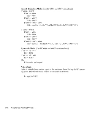 638 Chapter 22: Analog Devices
Smooth Transition Mode: (Used if VON and VOFF are defined)
If VON  VOFF
	 If VC = VON
		 RS = RON
	 If VC = VOFF
		 RS = ROFF
	 If VOFF  VC  VON
		 RS = exp(LM + 3•LR•(VC-VM)/(2•VD) - 2•LR•(VC-VM)3
/VD3
)
If VON  VOFF
	 If VC = VON
		 RS = RON
	 If VC = VOFF
		 RS = ROFF
	 If VOFF  VC  VON
		 RS = exp(LM - 3•LR•(VC-VM)/(2•VD) + 2•LR•(VC-VM)3
/VD3
)
Hysteresis Mode: (Used if VON and VOFF are not defined)
If VC = VT + VH
	 RS = RON
If VC = VT - VH	
	 RS = ROFF
Else
	 RS remains unchanged
Noise effects
Noise is modeled as a resistor equal to the resistance found during the DC operat-
ing point. The thermal noise current is calculated as follows:
	 I = sqrt(4•k•T/RS)
 
