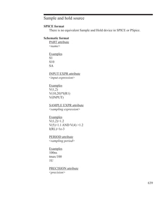 639
Sample and hold source
SPICE format
	 There is no equivalent Sample and Hold device in SPICE or PSpice.
Schematic format
	 PART attribute
	 name
	 Examples
	 S1
	 S10
	 SA
	 INPUT EXPR attribute
	 input expression
	 Examples
	 V(1,2)
	 V(10,20)*I(R1)
	 V(INPUT)
	 SAMPLE EXPR attribute
	 sampling expression
	 Examples
	 V(1,2)1.2
	 V(5)1.1 AND V(4) 1.2
	 I(RL)1e-3
	 PERIOD attribute
	 sampling period
	 Examples
	 100ns
	 tmax/100
	 1U
	
	 PRECISION attribute
	 precision
 