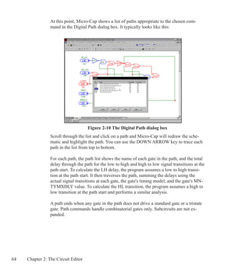 64 Chapter 2: The Circuit Editor
At this point, Micro-Cap shows a list of paths appropriate to the chosen com-
mand in the Digital Path dialog box. It typically looks like this:
Figure 2-10 The Digital Path dialog box
Scroll through the list and click on a path and Micro-Cap will redraw the sche-
matic and highlight the path. You can use the DOWN ARROW key to trace each
path in the list from top to bottom.
For each path, the path list shows the name of each gate in the path, and the total
delay through the path for the low to high and high to low signal transitions at the
path start. To calculate the LH delay, the program assumes a low to high transi-
tion at the path start. It then traverses the path, summing the delays using the
actual signal transitions at each gate, the gate's timing model, and the gate's MN-
TYMXDLY value. To calculate the HL transition, the program assumes a high to
low transition at the path start and performs a similar analysis.
A path ends when any gate in the path does not drive a standard gate or a tristate
gate. Path commands handle combinatorial gates only. Subcircuits are not ex-
panded.
 