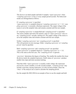 640 Chapter 22: Analog Devices
	 Examples
	 1e-3
	 1U
	
This device is an ideal sample and hold. It samples input expression when
sampling expression is true or every sample period seconds. The behavioral
modes are distinguished as follows:
If sampling expression is specified:
input expression is sampled whenever sampling expression is = 1.0. sam-
pling expression is normally a Boolean expression. The output voltage of the
source is set to the sampled value and remains constant until the next sample.
If sampling expression is unspecified and sampling period is specified:
The source samples and stores the numeric value of input expression once ev-
ery sampling period seconds, starting at 0. The output voltage of the source is
set to the sampled value and remains constant until the next sample.
Neither sampling expression nor sampling period is specified:
This will generate an error message. Either sampling expression or sampling
period must be specified.
Both sampling expression and sampling period are specified:
input expression is sampled whenever sampling expression is = 1.0.
This is the same as the first case. The sampling period is ignored.
precision determines the degree of tracking. The smaller the number the closer
the device tracks the sampled expression. Small values of precision produce
smaller time steps and more accurate tracking.
Note that while input expression is usually a node voltage, the expression
can involve circuit variables, as in the second example. sampling period may
include a non-time varying expression, as in the second example, where the
tmax of the analysis run is used to calculate the sampling period.
See the sample file SH2.CIR for an example of how to use the sample and hold
 