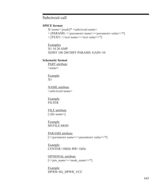 643
Subcircuit call
SPICE format
	 Xname [node]* subcircuit name
	 + [PARAMS: parameter name=parameter value*]
	 + [TEXT: text name=text value*]
	 Examples
	 X1 10 20 AMP
	 XDIFF 100 200 DIFF PARAMS: GAIN=10
Schematic format
	 PART attribute
	 name
	 Example
	 X1
	 NAME attribute
	 subcircuit name
	
	 Example
	 FILTER
	 FILE attribute
	 [file name]
	
	 Example
	 MYFILE.MOD
	 PARAMS attribute
	 [parameter name=parameter value*]
	
	 Example
	 CENTER=10kHz BW=1kHz
	 OPTIONAL attribute
	 [pin_name=node_name*]
	
	 Example
	 DPWR=$G_DPWR_VCC
 