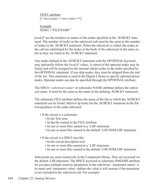 644 Chapter 22: Analog Devices
	 TEXT: attribute
	 [text name=text value*]
	
	 Example
	 JEDEC=FILENAME
[node]* are the numbers or names of the nodes specified in the .SUBCKT state-
ment. The number of nodes in the subcircuit call must be the same as the number
of nodes in the .SUBCKT statement. When the subcircuit is called, the nodes in
the call are substituted for the nodes in the body of the subcircuit in the same or-
der as they are listed in the .SUBCKT statement.
Any nodes defined in the .SUBCKT statement with the OPTIONAL keyword
may optionally follow the [node]* values. A subset of the optional nodes may be
listed, and will be assigned to the internal subckt nodes in the order specified by
the OPTIONAL statement. If you skip nodes, they must be skipped from the end
of the list. This statement is used in the Digital Library to specify optional power
nodes. Optional nodes can also be specified through the OPTIONAL attribute.
The SPICE subcircuit name or schematic NAME attribute defines the subcir-
cuit name. It must be the same as the name in the defining .SUBCKT statement.
The schematic FILE attribute defines the name of the file in which the .SUBCKT
statement can be found. Micro-Cap looks for the .SUBCKT statement in the fol-
lowing places in the order indicated.
	 • If the circuit is a schematic:
		 • In the Text area.
		 • In the file named in the FILE attribute.
		 • In one or more files named in a '.LIB' statement.
		 • In one or more files named in the default '.LIB NOM.LIB' statement.
	 • If the circuit is a SPICE text file:
		 • In the circuit description text.
		 • In one or more files named in a '.LIB' statement.
		 • In one or more files named in the default '.LIB NOM.LIB' statement.
Subcircuits are used extensively in the Component library. They are accessed via
the default .LIB statement. The SPICE keyword or schematic PARAMS attribute
let you pass multiple numeric parameters to the subcircuit. parameter name is
its name and parameter value defines the value it will assume if the parameter
is not included in the subcircuit call. For example:
 