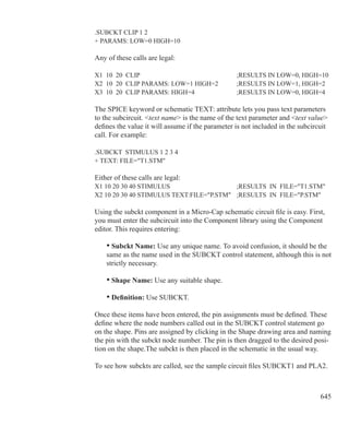 645
.SUBCKT CLIP 1 2
+ PARAMS: LOW=0 HIGH=10
Any of these calls are legal:
X1 10 20 CLIP 					 ;RESULTS IN LOW=0, HIGH=10
X2 10 20 CLIP PARAMS: LOW=1 HIGH=2	 ;RESULTS IN LOW=1, HIGH=2
X3 10 20 CLIP PARAMS: HIGH=4		 ;RESULTS IN LOW=0, HIGH=4
The SPICE keyword or schematic TEXT: attribute lets you pass text parameters
to the subcircuit. text name is the name of the text parameter and text value
defines the value it will assume if the parameter is not included in the subcircuit
call. For example:
.SUBCKT STIMULUS 1 2 3 4
+ TEXT: FILE=T1.STM
Either of these calls are legal:
X1 10 20 30 40 STIMULUS 			 ;RESULTS IN FILE=T1.STM
X2 10 20 30 40 STIMULUS TEXT:FILE=P.STM	 ;RESULTS IN FILE=P.STM
Using the subckt component in a Micro-Cap schematic circuit file is easy. First,
you must enter the subcircuit into the Component library using the Component
editor. This requires entering:
	 • Subckt Name: Use any unique name. To avoid confusion, it should be the
	 same as the name used in the SUBCKT control statement, although this is not
	 strictly necessary.
	 • Shape Name: Use any suitable shape.
	 • Definition: Use SUBCKT.
Once these items have been entered, the pin assignments must be defined. These
define where the node numbers called out in the SUBCKT control statement go
on the shape. Pins are assigned by clicking in the Shape drawing area and naming
the pin with the subckt node number. The pin is then dragged to the desired posi-
tion on the shape.The subckt is then placed in the schematic in the usual way.
To see how subckts are called, see the sample circuit files SUBCKT1 and PLA2.
 