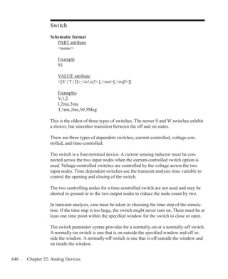646 Chapter 22: Analog Devices
Switch
Schematic format
	 PART attribute
	 name
	 Example
	 S1
	 VALUE attribute
	 [V | T | I],n1,n2 [,ron[,roff]]
	 Examples
	 V,1,2
	 I,2ma,3ma
	 T,1ms,2ms,50,5Meg
This is the oldest of three types of switches. The newer S and W switches exhibit
a slower, but smoother transition between the off and on states.
There are three types of dependent switches; current-controlled, voltage-con-
trolled, and time-controlled.
The switch is a four-terminal device. A current sensing inductor must be con-
nected across the two input nodes when the current-controlled switch option is
used. Voltage-controlled switches are controlled by the voltage across the two
input nodes. Time dependent switches use the transient analysis time variable to
control the opening and closing of the switch.
The two controlling nodes for a time-controlled switch are not used and may be
shorted to ground or to the two output nodes to reduce the node count by two.
In transient analysis, care must be taken in choosing the time step of the simula-
tion. If the time step is too large, the switch might never turn on. There must be at
least one time point within the specified window for the switch to close or open.
The switch parameter syntax provides for a normally-on or a normally-off switch.
A normally-on switch is one that is on outside the specified window and off in-
side the window. A normally-off switch is one that is off outside the window and
on inside the window.
 