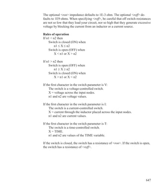 647
The optional ron impedance defaults to 1E-3 ohm. The optional roff de-
faults to 1E9 ohms. When specifying roff, be careful that off switch resistances
are not so low that they load your circuit, nor so high that they generate excessive
voltage by blocking the current from an inductor or a current source.
Rules of operation
If n1  n2 then
	 Switch is closed (ON) when
		 n1 ≤ X ≤ n2
	 Switch is open (OFF) when
		 X  n1 or X  n2
If n1  n2 then
	 Switch is open (OFF) when
		 n1 ≥ X ≥ n2
	 Switch is closed (ON) when
		 X  n1 or X  n2
If the first character in the switch parameter is V:
	 The switch is a voltage-controlled switch.
	 X = voltage across the input nodes.
	 n1 and n2 are voltage values.
If the first character in the switch parameter is I:
	 The switch is a current-controlled switch.
	 X = current through the inductor placed across the input nodes.
	 n1 and n2 are current values.
If the first character in the switch parameter is T:
	 The switch is a time-controlled switch.
	 X = TIME.
	 n1 and n2 are values of the TIME variable.
If the switch is closed, the switch has a resistance of ron. If the switch is open,
the switch has a resistance of roff.
 