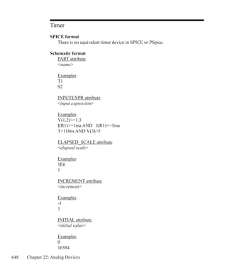 648 Chapter 22: Analog Devices
Timer
SPICE format
	 There is no equivalent timer device in SPICE or PSpice.
Schematic format
	 PART attribute
	 name
	 Examples
	 T1
	 S2
	 INPUTEXPR attribute
	 input expression
	 Examples
	 V(1,2)=1.3
	 I(R1)=1ma AND 	 I(R1)=5ma
	 T110ns AND V(3)5
	 ELAPSED_SCALE attribute
	 elapsed scale
	 Examples
	 1E6
	 1
	 INCREMENT attribute
	 increment
	 Examples
	 -1
	 1
	 INITIAL attribute
	 initial value
	 Examples
	 0
	 16384
 