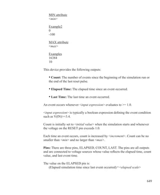 649
	 MIN attribute
	 min
	 Example2
	 0
	 -100
	 MAX attribute
	 max
	 Examples
	 16384
	 10
This device provides the following outputs:
	 • Count: The number of events since the beginning of the simulation run or
	 the end of the last reset pulse.
	 • Elapsed Time: The elapsed time since an event occurred.
	 • Last Time: The last time an event occurred.
An event occurs whenever input expression evaluates to = 1.0.
input expression is typically a boolean expression defining the event condition
such as V(IN)=3.4.
Count is initially set to initial value when the simulation starts and whenever
the voltage on the RESET pin exceeds 1.0.
Each time an event occurs, count is increased by increment. Count can be no
smaller than min and no larger than max.
Pins: There are three pins, ELAPSED, COUNT, LAST. The pins are all outputs
and are connected to voltage sources whose value reflects the elapsed time, count
value, and last event time.
The value on the ELAPSED pin is:
	 (Elapsed simulation time since last event occurred) · elapsed scale
 