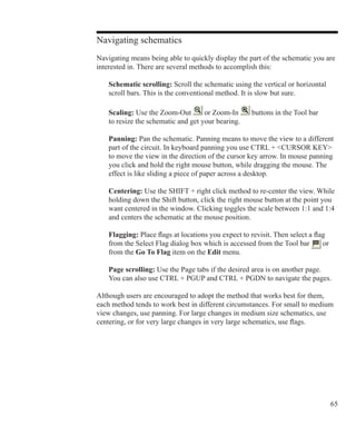 65
Navigating schematics
Navigating means being able to quickly display the part of the schematic you are
interested in. There are several methods to accomplish this:
	 Schematic scrolling: Scroll the schematic using the vertical or horizontal
	 scroll bars. This is the conventional method. It is slow but sure.
	 Scaling: Use the Zoom-Out or Zoom-In buttons in the Tool bar
	 to resize the schematic and get your bearing.
	 Panning: Pan the schematic. Panning means to move the view to a different
	 part of the circuit. In keyboard panning you use CTRL + CURSOR KEY
	 to move the view in the direction of the cursor key arrow. In mouse panning
	 you click and hold the right mouse button, while dragging the mouse. The
	 effect is like sliding a piece of paper across a desktop.
	 Centering: Use the SHIFT + right click method to re-center the view. While
	 holding down the Shift button, click the right mouse button at the point you
	 want centered in the window. Clicking toggles the scale between 1:1 and 1:4
	 and centers the schematic at the mouse position.
	 Flagging: Place flags at locations you expect to revisit. Then select a flag
	 from the Select Flag dialog box which is accessed from the Tool bar or
	 from the Go To Flag item on the Edit menu.
	 Page scrolling: Use the Page tabs if the desired area is on another page.
	 You can also use CTRL + PGUP and CTRL + PGDN to navigate the pages.
Although users are encouraged to adopt the method that works best for them,
each method tends to work best in different circumstances. For small to medium
view changes, use panning. For large changes in medium size schematics, use
centering, or for very large changes in very large schematics, use flags.
 
