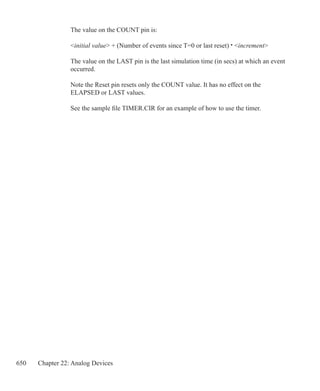 650 Chapter 22: Analog Devices
The value on the COUNT pin is:
initial value + (Number of events since T=0 or last reset) · increment
The value on the LAST pin is the last simulation time (in secs) at which an event
occurred.
Note the Reset pin resets only the COUNT value. It has no effect on the
ELAPSED or LAST values.
See the sample file TIMER.CIR for an example of how to use the timer.
 