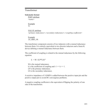 651
Transformer
Schematic format
	 PART attribute
	 name
	 Example
	 T1
	 VALUE attribute
	 primary inductance,secondary inductance,coupling coefficient
	 Example
	 .01,.0001,.98
The transformer component consists of two inductors with a mutual inductance
between them. It is entirely equivalent to two discrete inductors and a linear K
device defining a mutual inductance between them.
The coefficient of coupling is related to the mutual inductance by the following
equation.
		 k = M / (LP*LS)0.5
	
	 M is the mutual inductance.
	 k is the coefficient of coupling and -1 = k = 1.
	 LP is the primary inductance.
	 LS is the secondary inductance.
A resistive impedance of 1/GMIN is added between the positive input pin and the
positive output pin to avoid DC convergence problems.
A negative coupling coefficient is the equivalent of flipping the polarity of one
side of the transformer.
 