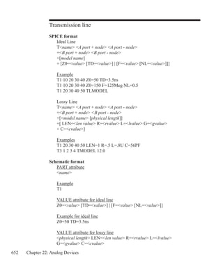 652 Chapter 22: Analog Devices
Transmission line
SPICE format
	 Ideal Line
	 Tname A port + node A port - node
	 +B port + node B port - node	
	 +[model name]
	 + [Z0=value [TD=value] | [F=value [NL=value]]]
	 Example
	 T1 10 20 30 40 Z0=50 TD=3.5ns
	 T1 10 20 30 40 Z0=150 F=125Meg NL=0.5
	 T1 20 30 40 50 TLMODEL
	 Lossy Line
	 Tname A port + node A port - node
	 +B port + node B port - node	
	 +[model name [physical length]]
	 +[ LEN=len value R=rvalue L=lvalue G=gvalue
	 + C=cvalue]
	 Examples
	 T1 20 30 40 50 LEN=1 R=.5 L=.8U C=56PF
	 T3 1 2 3 4 TMODEL 12.0
Schematic format
	 PART attribute
	 name
	 Example
	 T1
	 VALUE attribute for ideal line
	 Z0=value [TD=value] | [F=value [NL=value]]
	 Example for ideal line
	 Z0=50 TD=3.5ns
	 VALUE attribute for lossy line
	 physical length LEN=len value R=rvalue L=lvalue 	
	 G=gvalue C=cvalue
 