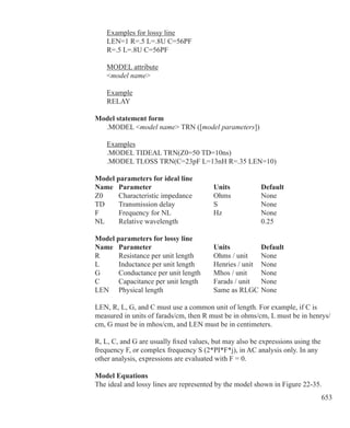 653
	 Examples for lossy line
	 LEN=1 R=.5 L=.8U C=56PF
	 R=.5 L=.8U C=56PF
	 MODEL attribute
	 model name
	 Example
	 RELAY
Model statement form
	 .MODEL model name TRN ([model parameters])
	 Examples
	 .MODEL TIDEAL TRN(Z0=50 TD=10ns)
	 .MODEL TLOSS TRN(C=23pF L=13nH R=.35 LEN=10)
Model parameters for ideal line
Name	 Parameter			 Units		 Default
Z0		 Characteristic impedance	 Ohms		 None
TD		 Transmission delay		 S		 None
F		 Frequency for NL		 Hz		 None
NL		 Relative wavelength				 0.25	
Model parameters for lossy line
Name	 Parameter			 Units		 Default
R		 Resistance per unit length	 Ohms / unit	 None	
L		 Inductance per unit length	 Henries / unit	 None
G		 Conductance per unit length	 Mhos / unit	 None
C		 Capacitance per unit length	 Farads / unit	 None
LEN	 Physical length			 Same as RLGC	None
LEN, R, L, G, and C must use a common unit of length. For example, if C is
measured in units of farads/cm, then R must be in ohms/cm, L must be in henrys/
cm, G must be in mhos/cm, and LEN must be in centimeters.
R, L, C, and G are usually fixed values, but may also be expressions using the
frequency F, or complex frequency S (2*PI*F*j), in AC analysis only. In any
other analysis, expressions are evaluated with F = 0.
Model Equations
The ideal and lossy lines are represented by the model shown in Figure 22-35.
 