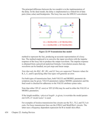 654 Chapter 22: Analog Devices
The principal difference between the two models is in the implementation of
the delay. In the ideal model, the delay is implemented as a linked-list of data
pairs (time,value) and breakpoints. The lossy line uses the SPICE3 convolution
Figure 22-35 Transmission line model
method to represent the line, producing an accurate representation of a lossy
line. The method employed is to convolve the input waveform with the impulse
response of the lossy line to produce the output waveform. The impulse response
is obtained from a presolved analytical formula. Convolution assures that any
waveform can be handled, not just steps and linear ramps.
Note that only the RLC, RC, RG, and LC lines are supported. Nonzero values for
R, L, C, and G specifying other line types will generate an error.
For both types of transmission lines, both VALUE and MODEL parameter de-
scriptions may be given. VALUE parameters replace MODEL parameters and the
final result is checked for adherence to the VALUE attribute syntax rules.
Note that either 'Z0' (Z -zero) or 'ZO' (Z-Oh) may be used in either the VALUE or
MODEL parameters.
If the length modifier, physical length, is given, it overrides the model param-
eter LEN, if model name is used.
For examples of lossless transmission line circuits see the TL1, TL2, and TL3 cir-
cuits. For lossy transmission lines see the LTRA3 and SkinEffect1 circuits. The
latter uses a frequency dependent expression for R to model skin effect.
 