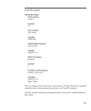 655
User file source
Schematic format
	 PART attribute
	 name
	 Example
	 U1
	 FILE attribute
	 file name
	 Example
	 AMP.USR
	 EXPRESSION attribute
	 [expression]
	 Example
	 V(OUT) vs T
	 REPEAT attribute
	 [number]
	 Example
	 5
	 ENABLE_EXPR attribute
	 [enable_expression]
	 Examples
	 V(OUT)3.2
	 Time110ns
This is a voltage source whose curve comes from a text file. The curve is repeated
[number] times in transient analysis and once in AC and DC analysis.
The files contain a header and N sequential lines, each with a variable number of
data values:
 