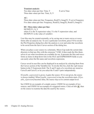 656 Chapter 22: Analog Devices
	 Transient analysis:
	 Two data values per line: Time, Y 		 X set to Time
	 Three data values per line: Time, X, Y
	 AC:
	 Three data values per line: Frequency, Real(Y), Imag(Y) X set to Frequency
	 Five data values per line: Frequency, Real(X), Imag(X), Real(Y), Imag(Y)
	 DC: Three data values per line:
	 DCINPUT1, X, Y
	 where X is the X expression value, Y is the Y expression value, and
	 DCINPUT1 is the value of variable1.
User files may be created externally, or by saving one or more curves or wave-
forms after an analysis run. To save a particular waveform, press F10 to invoke
the Plot Properties dialog box after the analysis is over and select the waveform
to be saved from the Save Curves section of the dialog box.
When you place a user source in a schematic, Micro-Cap reads the current data
directory to find any files with the extension *.USR. It then reads the files them-
selves to see what waveforms are available for use. It presents the files and wave-
forms as items in drop-down lists in the FILE and EXPRESSION fields so you
can easily select the file name and waveform expression.
Curves saved in user files can be displayed in an analysis by selecting them from
the Curves section of the Variables list. To invoke this list, click the right mouse
button in the Y Expression field. The X and Y parts of a waveform are stored as
CurveX and CurveY, to let you select the X and Y parts independently.
If [enable_expression] is given, it gates the source. If it is not given, the source
is always enabled. When [enable_expression] is true the waveform starts. If [en-
able_expression] becomes false, the source stays at its current output level.
See USER for an example of a simple source, USER2 for an example of two
sources, and USER3 for an example of a triggered source. Click on Info , then
on the source to examine the data file used by the source.
 