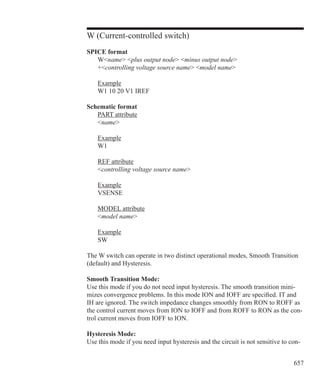 657
W (Current-controlled switch)
SPICE format
	 Wname plus output node minus output node
	 +controlling voltage source name model name
	 Example
	 W1 10 20 V1 IREF
Schematic format
	 PART attribute
	 name
	 Example
	 W1
	 REF attribute
	 controlling voltage source name
	 Example
	 VSENSE
	 MODEL attribute
	 model name
	 Example
	 SW
The W switch can operate in two distinct operational modes, Smooth Transition
(default) and Hysteresis.
Smooth Transition Mode:
Use this mode if you do not need input hysteresis. The smooth transition mini-
mizes convergence problems. In this mode ION and IOFF are specified. IT and
IH are ignored. The switch impedance changes smoothly from RON to ROFF as
the control current moves from ION to IOFF and from ROFF to RON as the con-
trol current moves from IOFF to ION.
Hysteresis Mode:
Use this mode if you need input hysteresis and the circuit is not sensitive to con-
 