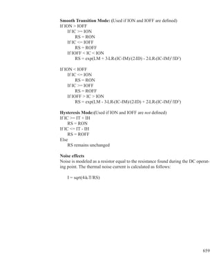 659
Smooth Transition Mode: (Used if ION and IOFF are defined)
If ION  IOFF
	 If IC = ION
		 RS = RON
	 If IC = IOFF
		 RS = ROFF
	 If IOFF  IC  ION
		 RS = exp(LM + 3•LR•(IC-IM)/(2•ID) - 2•LR•(IC-IM)3
/ID3
)
If ION  IOFF
	 If IC = ION
		 RS = RON
	 If IC = IOFF
		 RS = ROFF
	 If IOFF  IC  ION
		 RS = exp(LM - 3•LR•(IC-IM)/(2•ID) + 2•LR•(IC-IM)3
/ID3
)
Hysteresis Mode:(Used if ION and IOFF are not defined)
If IC = IT + IH
	 RS = RON
If IC = IT - IH	
	 RS = ROFF
Else
	 RS remains unchanged
Noise effects
Noise is modeled as a resistor equal to the resistance found during the DC operat-
ing point. The thermal noise current is calculated as follows:
	 I = sqrt(4•k•T/RS)
 