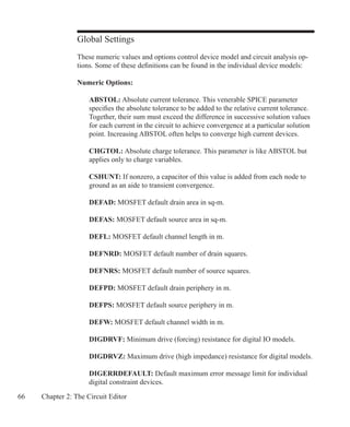 66 Chapter 2: The Circuit Editor
Global Settings
These numeric values and options control device model and circuit analysis op-
tions. Some of these definitions can be found in the individual device models:
Numeric Options:
	 ABSTOL: Absolute current tolerance. This venerable SPICE parameter
	 specifies the absolute tolerance to be added to the relative current tolerance.
	 Together, their sum must exceed the difference in successive solution values
	 for each current in the circuit to achieve convergence at a particular solution
	 point. Increasing ABSTOL often helps to converge high current devices.
	 CHGTOL: Absolute charge tolerance. This parameter is like ABSTOL but
	 applies only to charge variables.
	 CSHUNT: If nonzero, a capacitor of this value is added from each node to
	 ground as an aide to transient convergence.
	 DEFAD: MOSFET default drain area in sq-m.
	 DEFAS: MOSFET default source area in sq-m.
	 DEFL: MOSFET default channel length in m.
	 DEFNRD: MOSFET default number of drain squares.
	 DEFNRS: MOSFET default number of source squares.
	 DEFPD: MOSFET default drain periphery in m.
	 DEFPS: MOSFET default source periphery in m.
	 DEFW: MOSFET default channel width in m.
	 DIGDRVF: Minimum drive (forcing) resistance for digital IO models.
	 DIGDRVZ: Maximum drive (high impedance) resistance for digital models.
	 DIGERRDEFAULT: Default maximum error message limit for individual
	 digital constraint devices.
 