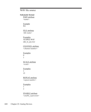 660 Chapter 22: Analog Devices
WAV file source
Schematic format
	 PART attribute
	 name
	 Example
	 W1
	 FILE attribute
	 file name
	 Examples
	 AUDIO2.WAV
	 ode_to_joy.wav
	 CHANNEL attribute
	 channel number
	 Examples
	 0
	 1
	 SCALE attribute
	 scale
	 Examples
	 1
	 15
	 REPEAT attribute
	 repeat number
	 Examples
	 1
	 3
	 ENABLE attribute
	 enable_expression
 