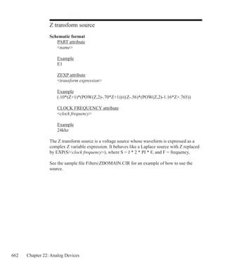 662 Chapter 22: Analog Devices
Z transform source
Schematic format
	 PART attribute
	 name
	 Example
	 E1
	 ZEXP attribute
	 transform expression
	 Example
	 (.10*(Z+1)*(POW(Z,2)-.70*Z+1))/((Z-.56)*(POW(Z,2)-1.16*Z+.765))
	 CLOCK FREQUENCY attribute
	 clock frequency
	 Example
	 24khz
The Z transform source is a voltage source whose waveform is expressed as a
complex Z variable expression. It behaves like a Laplace source with Z replaced
by EXP(S/clock frequency), where S = J * 2 * PI * F, and F = frequency.
See the sample file FiltersZDOMAIN.CIR for an example of how to use the
source.
 