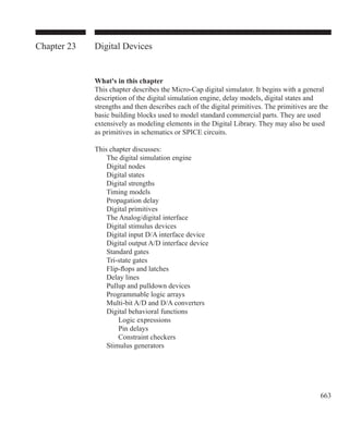663
Chapter 23 Digital Devices
What's in this chapter
This chapter describes the Micro-Cap digital simulator. It begins with a general
description of the digital simulation engine, delay models, digital states and
strengths and then describes each of the digital primitives. The primitives are the
basic building blocks used to model standard commercial parts. They are used
extensively as modeling elements in the Digital Library. They may also be used
as primitives in schematics or SPICE circuits.
This chapter discusses:
	 The digital simulation engine
	 Digital nodes
	 Digital states
	 Digital strengths
	 Timing models
	 Propagation delay
	 Digital primitives
	 The Analog/digital interface
	 Digital stimulus devices
	 Digital input D/A interface device
	 Digital output A/D interface device
	 Standard gates
	 Tri-state gates
	 Flip-flops and latches
	 Delay lines
	 Pullup and pulldown devices
	 Programmable logic arrays
	 Multi-bit A/D and D/A converters
	 Digital behavioral functions
		 Logic expressions
		 Pin delays
		 Constraint checkers
	 Stimulus generators
 