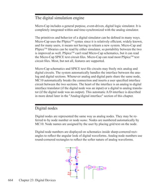 664 Chapter 23: Digital Devices
The digital simulation engine
Micro-Cap includes a general purpose, event-driven, digital logic simulator. It is
completely integrated within and time-synchronized with the analog simulator.
The primitives and behavior of a digital simulator can be defined in many ways.
Micro-Cap uses the PSpiceTM
syntax since it is relatively efficient, widely known,
and for many users, it means not having to relearn a new system. Micro-Cap and
PSpiceTM
libraries can be read by either simulator, so portability between the two
is improved as well. PSpiceTM
can't read Micro-Cap schematics, but it can read
the Micro-Cap SPICE text circuit files. Micro-Cap can read most PSpiceTM
text
circuit files. Most, but not all, features are supported.
Micro-Cap schematics and SPICE text file circuits may freely mix analog and
digital circuits. The system automatically handles the interface between the ana-
log and digital sections. Whenever analog and digital parts share the same node,
MC10 automatically breaks the connection and inserts a user specified interface
circuit between the two sections. The heart of the interface is an analog to digital
interface translator (if the digital node was an input) or a digital to analog transla-
tor (if the digital node was an output). This automatic A/D interface is described
in more detail later in the Analog/digital interface section of this chapter.
Digital nodes
Digital nodes are represented the same way as analog nodes. They may be re-
ferred to by node number or node name. Nodes are numbered automatically by
MC10. Node names are assigned by the user by placing grid text on the node.
Digital node numbers are displayed on schematics inside sharp-cornered rect-
angles to reflect the angular look of digital waveforms. Analog node numbers use
round-cornered rectangles to reflect the softer nature of analog waveforms.
 