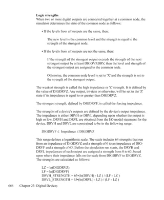 666 Chapter 23: Digital Devices
Logic strengths
When two or more digital outputs are connected together at a common node, the
simulator determines the state of the common node as follows:
	 • If the levels from all outputs are the same, then:
		 The new level is the common level and the strength is equal to the
		 strength of the strongest node.
	 • If the levels from all outputs are not the same, then:
		 If the strength of the strongest output exceeds the strength of the next
		 strongest output by at least DIGOVRDRV, then the level and strength of
		 the strongest output are assigned to the common node.
		 Otherwise, the common node level is set to 'X' and the strength is set to
		 the strength of the strongest output.
The weakest strength is called the high impedance or 'Z' strength. It is defined by
the value of DIGDRVZ. Any output, tri-state or otherwise, will be set to the 'Z'
state if its impedance is equal to or greater than DIGDRVZ.
The strongest strength, defined by DIGDRVF, is called the forcing impedance.
The strengths of a device's outputs are defined by the device's output impedance.
The impedance is either DRVH or DRVL depending upon whether the output is
high or low. DRVH and DRVL are obtained from the I/O model statement for the
device. DRVH and DRVL are constrained to be in the following range:
	 DIGDRVF ≤ Impedance ≤ DIGDRVZ
This range defines a logarithmic scale. The scale includes 64 strengths that run
from an impedance of DIGDRVZ and a strength of 0 to an impedance of DIG-
DRVF and a strength of 63. Before the simulation run starts, the DRVH and
DRVL impedances of each output are assigned a strength from 0 to 63, based
upon where their impedance falls on the scale from DIGDRVF to DIGDRVZ.
The strengths are calculated as follows:
	 LZ = ln(DIGDRVZ)
	 LF = ln(DIGDRVF)
	 DRVH_STRENGTH = 63•(ln(DRVH) - LZ ) / (LF - LZ )
	 DRVL_STRENGTH = 63•(ln(DRVL) - LZ ) / (LF - LZ )
 