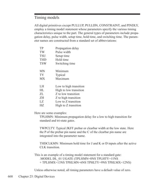 668 Chapter 23: Digital Devices
Timing models
All digital primitives except PULLUP, PULLDN, CONSTRAINT, and PINDLY,
employ a timing model statement whose parameters specify the various timing
characteristics unique to the part. The general types of parameters include propa-
gation delay, pulse width, setup time, hold time, and switching time. The param-
eter names are constructed from a standard set of abbreviations:
	 TP		 Propagation delay
	 TW		 Pulse width
	 TSU	 Setup time
	 THD	 Hold time
	 TSW	 Switching time
	 MN		 Minimum
	 TY		 Typical
	 MX		 Maximum
	 LH		 Low to high transition
	 HL		 High to low transition
	 ZL		 Z to low transition
	 ZH		 Z to high transition
	 LZ		 Low to Z transition
	 HZ		 High to Z transition
Here are some examples:
	 TPLHMN: Minimum propagation delay for a low to high transition for
	 standard and tri-state gates.
	 TWPCLTY: Typical JKFF prebar or clearbar width at the low state. Here
	 the P of the prebar pin name and the C of the clearbar pin name are
	 integrated into the parameter name.
	 THDCLKMN: Minimum hold time for J and K or D inputs after the active
	 CLK transition.
This is an example of a timing model statement for a standard gate:
	 .MODEL DL_01 UGATE (TPLHMN=8NS TPLHTY=11NS
	 + TPLHMX=13NS TPHLMN=6NS TPHLTY=9NS TPHLMX=12NS)
Unless otherwise noted, all timing parameters have a default value of zero.
 