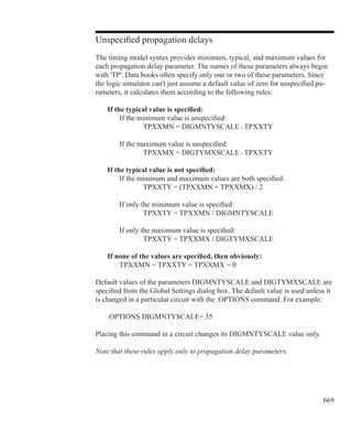 669
Unspecified propagation delays
The timing model syntax provides minimum, typical, and maximum values for
each propagation delay parameter. The names of these parameters always begin
with 'TP'. Data books often specify only one or two of these parameters. Since
the logic simulator can't just assume a default value of zero for unspecified pa-
rameters, it calculates them according to the following rules:
	 If the typical value is specified:
		 If the minimum value is unspecified:
			 TPXXMN = DIGMNTYSCALE • TPXXTY
		 If the maximum value is unspecified:
			 TPXXMX = DIGTYMXSCALE • TPXXTY
	 If the typical value is not specified:
		 If the minimum and maximum values are both specified:
			 TPXXTY = (TPXXMN + TPXXMX) / 2
		 If only the minimum value is specified:
			 TPXXTY = TPXXMN / DIGMNTYSCALE
		 If only the maximum value is specified:
			 TPXXTY = TPXXMX / DIGTYMXSCALE
	 If none of the values are specified, then obviously:
		 TPXXMN = TPXXTY = TPXXMX = 0
Default values of the parameters DIGMNTYSCALE and DIGTYMXSCALE are
specified from the Global Settings dialog box. The default value is used unless it
is changed in a particular circuit with the .OPTIONS command. For example:
	 .OPTIONS DIGMNTYSCALE=.35
Placing this command in a circuit changes its DIGMNTYSCALE value only.
Note that these rules apply only to propagation delay parameters.
 