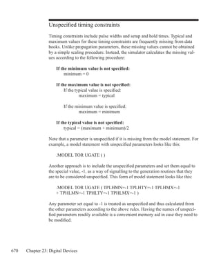 670 Chapter 23: Digital Devices
Unspecified timing constraints
Timing constraints include pulse widths and setup and hold times. Typical and
maximum values for these timing constraints are frequently missing from data
books. Unlike propagation parameters, these missing values cannot be obtained
by a simple scaling procedure. Instead, the simulator calculates the missing val-
ues according to the following procedure:
	 If the minimum value is not specified:
		 minimum = 0
	 If the maximum value is not specified:
		 If the typical value is specified:
			 maximum = typical
		 If the minimum value is specified:
			 maximum = minimum
	 If the typical value is not specified:
		 typical = (maximum + minimum)/2
Note that a parameter is unspecified if it is missing from the model statement. For
example, a model statement with unspecified parameters looks like this:
	 .MODEL TOR UGATE ( )
Another approach is to include the unspecified parameters and set them equal to
the special value, -1, as a way of signalling to the generation routines that they
are to be considered unspecified. This form of model statement looks like this:
	 .MODEL TOR UGATE ( TPLHMN=-1 TPLHTY=-1 TPLHMX=-1
	 + TPHLMN=-1 TPHLTY=-1 TPHLMX=-1 )
Any parameter set equal to -1 is treated as unspecified and thus calculated from
the other parameters according to the above rules. Having the names of unspeci-
fied parameters readily available is a convenient memory aid in case they need to
be modified.
 
