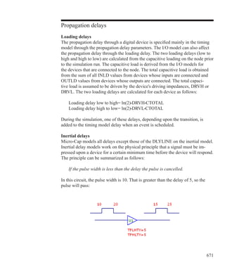 671
Propagation delays
Loading delays
The propagation delay through a digital device is specified mainly in the timing
model through the propagation delay parameters. The I/O model can also affect
the propagation delay through the loading delay. The two loading delays (low to
high and high to low) are calculated from the capacitive loading on the node prior
to the simulation run. The capacitive load is derived from the I/O models for
the devices that are connected to the node. The total capacitive load is obtained
from the sum of all INLD values from devices whose inputs are connected and
OUTLD values from devices whose outputs are connected. The total capaci-
tive load is assumed to be driven by the device's driving impedances, DRVH or
DRVL. The two loading delays are calculated for each device as follows:
	 Loading delay low to high= ln(2)•DRVH•CTOTAL
	 Loading delay high to low= ln(2)•DRVL•CTOTAL
During the simulation, one of these delays, depending upon the transition, is
added to the timing model delay when an event is scheduled.
Inertial delays
Micro-Cap models all delays except those of the DLYLINE on the inertial model.
Inertial delay models work on the physical principle that a signal must be im-
pressed upon a device for a certain minimum time before the device will respond.
The principle can be summarized as follows:
	 If the pulse width is less than the delay the pulse is cancelled.
In this circuit, the pulse width is 10. That is greater than the delay of 5, so the
pulse will pass:
 