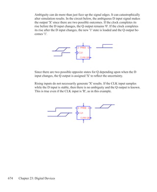 674 Chapter 23: Digital Devices
Ambiguity can do more than just fuzz up the signal edges. It can catastrophically
alter simulation results. In the circuit below, the ambiguous D input signal makes
the output 'X' since there are two possible outcomes. If the clock completes its
rise before the D input changes, the Q output remains '0'. If the clock completes
its rise after the D input changes, the new '1' state is loaded and the Q output be-
comes '1'.
Since there are two possible opposite states for Q depending upon when the D
input changes, the Q output is assigned 'X' to reflect the uncertainty.
Rising inputs do not necessarily generate 'X' results. If the CLK input samples
while the D input is stable, then there is no ambiguity and the Q output is known.
This is true even if the CLK input is 'R', as in this example.
 