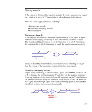 675
Timing hazards
If the exact arrival times of the inputs to a digital device are unknown, the output
may glitch or be set to 'X'. This condition is referred to as a timing hazard.
There are several types of hazards, including:
	 • Convergence hazards
	 • Cumulative ambiguity hazards
	 • Critical hazards
Convergence hazards
A convergence hazard occurs when two signals converge to the inputs of a gate
and there is overlapping uncertainty in their arrival times, as in this example.
This hazard could be represented as a 0-X-0 transition or as a 0-R-0 transition.
We represented it as a 0-R-0 transition to match the usual representation of the
hazard. It should be interpreted as a possible short pulse, extending no longer
than the overlap of the uncertainty portions of the two input signals.
Cumulative ambiguity hazards
Digital worst-case timing is activated when a gate's MNTYMXDLY value is set
to 4. In this case the simulator adds an 'R' state between the specified minimum
delay and maximum delay at each 0-1 and 0-R transition and an 'F' state between
the specified minimum delay and maximum delay at each 1-0 and 1-F transition.
As a signal passes through a gate with worst-case timing specified, the uncertain-
ties of its transitions increase, as in this example:
 