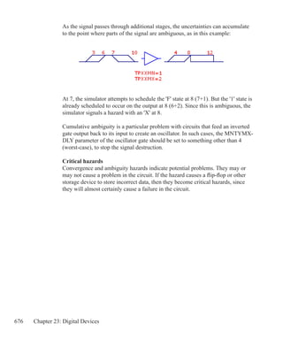 676 Chapter 23: Digital Devices
As the signal passes through additional stages, the uncertainties can accumulate
to the point where parts of the signal are ambiguous, as in this example:
At 7, the simulator attempts to schedule the 'F' state at 8 (7+1). But the '1' state is
already scheduled to occur on the output at 8 (6+2). Since this is ambiguous, the
simulator signals a hazard with an 'X' at 8.
Cumulative ambiguity is a particular problem with circuits that feed an inverted
gate output back to its input to create an oscillator. In such cases, the MNTYMX-
DLY parameter of the oscillator gate should be set to something other than 4
(worst-case), to stop the signal destruction.
Critical hazards
Convergence and ambiguity hazards indicate potential problems. They may or
may not cause a problem in the circuit. If the hazard causes a flip-flop or other
storage device to store incorrect data, then they become critical hazards, since
they will almost certainly cause a failure in the circuit.
 