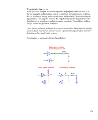 679
Tri-state interface caveat
When you have a digital node with input and output pins connected to it as in
the last example, and the digital output comes from a tristate or open collector
device, placing an analog resistor at the node will result in Z states entering the
digital input. This happens because the output of the resistor does not drive the
digital input, so no pullup or pulldown action can occur. To avoid this problem
always follow the golden tri-state rule.
Use a digital pullup or pulldown device at tri-state nodes. Do not use an analog
resistor. If you must use an analog resistor, separate the digital output from the
digital input by a small value resistor.
The situation is summarized in the figure below:
 