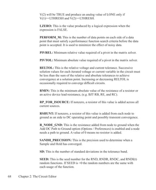 68 Chapter 2: The Circuit Editor
	 V(2) will be TRUE and produce an analog value of LONE only if
	 V(1)=LTHRESH and V(2)=LTHRESH.
	 LZERO: This is the value produced by a logical expression when the
	 expression is FALSE.
	 PERFORM_M: This is the number of data points on each side of a data
	 point that must satisfy a performance function search criteria before the data
	 point is accepted. It is used to minimize the effect of noisy data.
	 PIVREL: Minimum relative value required of a pivot in the matrix solver.
	 PIVTOL: Minimum absolute value required of a pivot in the matrix solver.
	 RELTOL: This is the relative voltage and current tolerance. Successive
	 solution values for each iterated voltage or current variable in the circuit must
	 be less than the sum of the relative and absolute tolerances to achieve
	 convergence at a solution point. Increasing or decreasing RELTOL is
	 occasionally required to converge difficult circuits.
	 RMIN: This is the minimum absolute value of the resistance of a resistor or
	 an active device lead resistance, (e.g. BJT RB, RE, and RC).
	 RP_FOR_ISOURCE: If nonzero, a resistor of this value is added across all
	 current sources.
	 RSHUNT: If nonzero, a resistor of this value is added from each node to
	 ground as an aide to DC operating point and possibly transient convergence.
	 R_NODE_GND: This is the resistance added from node to ground when the
	 Add DC Path to Ground option (Options / Preferences) is enabled and a node
	 needs a path to ground. A value of 0 means no resistor is added.
	
	 SANDH_PRECISION: This is the precision used to determine when a
	 Sample and Hold has converged.
	
	 SD: This is the number of standard deviations in the tolerance band.
	 SEED: This is the seed number for the RND, RNDR, RNDC, and RNDI(t)
	 random functions. If SEED is 0 the random numbers are the same with
	 each usage of the function.
 