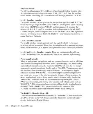 680 Chapter 23: Digital Devices
Interface circuits
The I/O model parameter IO_LEVEL specifies which of the four possible inter-
face circuits to use according to the table. If IO_LEVEL is 0, then the interface
circuit will be selected by the value of the Global Settings parameter DIGIOLVL.
Level 1 Interface circuits
The level 1 interface circuits generate the intermediate logic levels (R, F, X) be-
tween the voltage ranges VILMAX and VIHMIN. A voltage that ramps smoothly
from below VILMAX to above VIHMIN and back again, will generate the
sequence 0, R, 1, F, 0. An X is generated if the voltage starts in the VILMAX
- VIHMIN region, or the voltage reverses in the VILMAX - VIHMIN region and
crosses a previously crossed threshold. The level 1 interface circuits are more ac-
curate than level 2 circuits.
Level 2 Interface circuits
The level 2 interface circuits generate only the logic levels (0, 1). An exact
switching voltage is assumed. These interface circuits are less accurate but gener-
ate no uncertain states (R, F, X) that could potentially cause simulation problems.
Level 3 and Level 4 Interface circuits. These are equivalent to Level 1 and
Level 2, respectively, and are not currently used in the standard digital library.
Power supply circuits
When an analog node and a digital node are connected together, and an ATOD or
DTOA interface is required, the circuit needs a power supply. The power supply
is created automatically using the parameter DIGPOWER from the I/O model
statement for a particular digital family, such as 7400 TTL. This parameter speci-
fies the name of the power supply subcircuit to use. The main power supply
subcircuit is called DIGIFPWR. This subcircuit provides the voltage sources
and power pins needed by the interface circuits. You can, of course, change the
power supply circuit by specifying another subcircuit name, or by altering the
DIGIFPWR subcircuit itself. We recommend leaving the original DIGIF-
PWR subcircuit intact, and cloning new versions, with related names such as
DIGIFPW1. This lets you easily revert to the old version by simply changing
the DIGPOWER=DIGIFPWR part of the I/O model statement. The
I/O model statements are located in the DIGIO.LIB model library file.
The DIGIO.LIB model library file
This file contains the I/O model statements, ATOD and DTOA interface circuits,
ATOD (O device) and DTOA (N device) model statements, and power supply
circuits for the entire Digital Library.
 