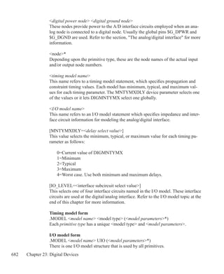 682 Chapter 23: Digital Devices
digital power node digital ground node
These nodes provide power to the A/D interface circuits employed when an ana-
log node is connected to a digital node. Usually the global pins $G_DPWR and
$G_DGND are used. Refer to the section, The analog/digital interface for more
information.
node*
Depending upon the primitive type, these are the node names of the actual input
and/or output node numbers.
timing model name
This name refers to a timing model statement, which specifies propagation and
constraint timing values. Each model has minimum, typical, and maximum val-
ues for each timing parameter. The MNTYMXDLY device parameter selects one
of the values or it lets DIGMNTYMX select one globally.
I/O model name
This name refers to an I/O model statement which specifies impedance and inter-
face circuit information for modeling the analog/digital interface.
[MNTYMXDLY=delay select value]
This value selects the minimum, typical, or maximum value for each timing pa-
rameter as follows:
	 0=Current value of DIGMNTYMX
	 1=Minimum
	 2=Typical
	 3=Maximum
	 4=Worst case. Use both minimum and maximum delays.
[IO_LEVEL=interface subcircuit select value]
This selects one of four interface circuits named in the I/O model. These interface
circuits are used at the digital/analog interface. Refer to the I/O model topic at the
end of this chapter for more information.
Timing model form
.MODEL model name model type (model parameters*)
Each primitive type has a unique model type and model parameters.
I/O model form
.MODEL model name UIO (model parameters*)
There is one I/O model structure that is used by all primitives.
 