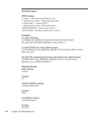 688 Chapter 23: Digital Devices
Standard gates
SPICE format
Uname gate type[(parameters)*]
+digital power node digital ground node
+input node* output node*
+timing model name I/O model name
+[MNTYMXDLY=delay select value]
+[IO_LEVEL=interface subckt select value]
Examples:
A 5 input NOR gate:
U1 NOR(5) $G_DPWR $G_DGND IN1 IN2 IN3 IN4 IN5 OUT
D0_GATE IO_STD MNTYMXDLY=0 IO_LEVEL=2
A 3 gate NAND array with 2 inputs per gate:
U17 NANDA(2,3) $G_DPWR $G_DGND 1A 1B 2A 2B 3A 3B O1 O2 O3
DLY1 IO_ACT
An AND-OR compound gate having 2 input gates with 3 inputs per gate:
UCMPD AO(3,2) $G_DPWR $G_DGND i1a i1b i1c i2a i2b i2c out
dlymod io_hc_oc MNTYMXDLY=3
Schematic format
PART attribute
name
Example
U1
TIMING MODEL attribute
timing model name
Example
74LS
I/O MODEL attribute
I/O model name
Example
IO_STD
 