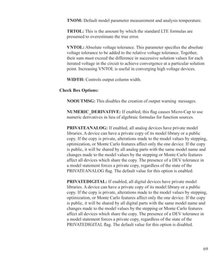 69
	 TNOM: Default model parameter measurement and analysis temperature.
	 TRTOL: This is the amount by which the standard LTE formulas are
	 presumed to overestimate the true error.
	 VNTOL: Absolute voltage tolerance. This parameter specifies the absolute
	 voltage tolerance to be added to the relative voltage tolerance. Together,
	 their sum must exceed the difference in successive solution values for each
	 iterated voltage in the circuit to achieve convergence at a particular solution
	 point. Increasing VNTOL is useful in converging high voltage devices.
	 WIDTH: Controls output column width.
Check Box Options:
	 NOOUTMSG: This disables the creation of output warning 	messages.
	 NUMERIC_DERIVATIVE: If enabled, this flag causes Micro-Cap to use
	 numeric derivatives in lieu of algebraic formulas for function sources.
	 PRIVATEANALOG: If enabled, all analog devices have private model
	 libraries. A device can have a private copy of its model library or a public
	 copy. If the copy is private, alterations made to the model values by stepping,
	 optimization, or Monte Carlo features affect only the one device. If the copy
	 is public, it will be shared by all analog parts with the same model name and
	 changes made to the model values by the stepping or Monte Carlo features
	 affect all devices which share the copy. The presence of a DEV tolerance in
	 a model statement forces a private copy, regardless of the state of the
	 PRIVATEANALOG flag. The default value for this option is enabled.
	 PRIVATEDIGITAL: If enabled, all digital devices have private model
	 libraries. A device can have a private copy of its model library or a public
	 copy. If the copy is private, alterations made to the model values by stepping,
	 optimization, or Monte Carlo features affect only the one device. If the copy
	 is public, it will be shared by all digital parts with the same model name and
	 changes made to the model values by the stepping or Monte Carlo features
	 affect all devices which share the copy. The presence of a DEV tolerance in
	 a model statement forces a private copy, regardless of the state of the
	 PRIVATEDIGITAL flag. The default value for this option is disabled.
 