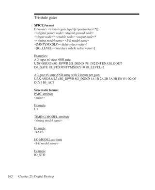 692 Chapter 23: Digital Devices
Tri-state gates
SPICE format
Uname tri-state gate type[(parameters*)]
+digital power node digital ground node
+input node* enable node output node*
+timing model name I/O model name
+[MNTYMXDLY=delay select value]
+[IO_LEVEL=interface subckt select value]
Examples:
A 3 input tri-state NOR gate:
U20 NOR3(3) $G_DPWR $G_DGND IN1 IN2 IN3 ENABLE OUT
D0_GATE IO_STD MNTYMXDLY=0 IO_LEVEL=2
A 3 gate tri-state AND array with 2 inputs per gate:
UBX AND3A(2,3) $G_DPWR $G_DGND 1A 1B 2A 2B 3A 3B EN O1 O2 O3
DLY1 IO_ACT
Schematic format
PART attribute
name
Example
U1
TIMING MODEL attribute
timing model name
Example
74ALS
I/O MODEL attribute
I/O model name
Example
IO_STD
 