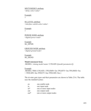 693
MNTYMXDLY attribute
delay select value
Example
1
IO_LEVEL attribute
interface subckt select value
Example
1
POWER NODE attribute
digital power node
Example
$G_DPWR
GROUND NODE attribute
digital ground node
Example
$G_DGND
Model statement form
.MODEL timing model name UTGATE ([model parameters])
Example
.MODEL TRIG UTGATE ( TPLHMN=2ns TPLHTY=3ns TPLHMX=5ns
+ TPZLMN=4ns TPZLTY=6ns TPZLMX=8ns )
The tri-state gate types and their parameters are shown in Table 23-6. The table
uses the standard syntax:
	 en		 one enable node
	 in		 one input node
	 in*		 one or more input nodes
	 out		 one output node
	 out*	 one or more output nodes
 