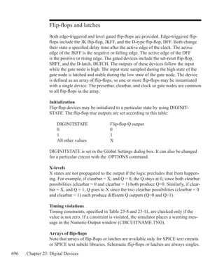 696 Chapter 23: Digital Devices
Flip-flops and latches
Both edge-triggered and level gated flip-flops are provided. Edge-triggered flip-
flops include the JK flip-flop, JKFF, and the D-type flip-flop, DFF. Both change
their state a specified delay time after the active edge of the clock. The active
edge of the JKFF is the negative or falling edge. The active edge of the DFF
is the positive or rising edge. The gated devices include the set-reset flip-flop,
SRFF, and the D-latch, DLTCH. The outputs of these devices follow the input
while the gate node is high. The input state sampled during the high state of the
gate node is latched and stable during the low state of the gate node. The device
is defined as an array of flip-flops, so one or more flip-flops may be instantiated
with a single device. The presetbar, clearbar, and clock or gate nodes are common
to all flip-flops in the array.
Initialization
Flip-flop devices may be initialized to a particular state by using DIGINIT-
STATE. The flip-flop true outputs are set according to this table:
	 DIGINITSTATE		 Flip-flop Q output
	 0				 0
	 1				 1
	 All other values		 X
DIGINITSTATE is set in the Global Settings dialog box. It can also be changed
for a particular circuit with the .OPTIONS command.
X-levels
X states are not propagated to the output if the logic precludes that from happen-
ing. For example, if clearbar = X, and Q = 0, the Q stays at 0, since both clearbar
possibilities (clearbar = 0 and clearbar = 1) both produce Q=0. Similarly, if clear-
bar = X, and Q = 1, Q goes to X since the two clearbar possibilities (clearbar = 0
and clearbar = 1) each produce different Q outputs (Q=0 and Q=1).
Timing violations
Timing constraints, specified in Table 23-8 and 23-11, are checked only if the
value is not zero. If a constraint is violated, the simulator places a warning mes-
sage in the Numeric Output window (CIRCUITNAME.TNO).
Arrays of flip-flops
Note that arrays of flip-flops or latches are available only for SPICE text circuits
or SPICE text subckt libraries. Schematic flip-flops or latches are always singles.
 