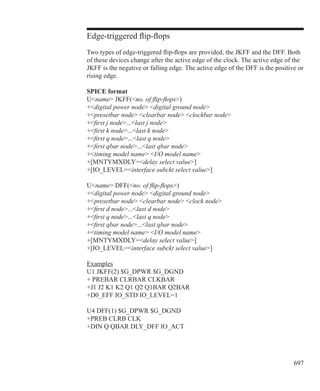 697
Edge-triggered flip-flops
Two types of edge-triggered flip-flops are provided, the JKFF and the DFF. Both
of these devices change after the active edge of the clock. The active edge of the
JKFF is the negative or falling edge. The active edge of the DFF is the positive or
rising edge.
SPICE format
Uname JKFF(no. of flip-flops)
+digital power node digital ground node
+presetbar node clearbar node clockbar node
+first j node...last j node
+first k node...last k node
+first q node...last q node
+first qbar node...last qbar node
+timing model name I/O model name
+[MNTYMXDLY=delay select value]
+[IO_LEVEL=interface subckt select value]
Uname DFF(no. of flip-flops)
+digital power node digital ground node
+presetbar node clearbar node clock node
+first d node...last d node
+first q node...last q node
+first qbar node...last qbar node
+timing model name I/O model name
+[MNTYMXDLY=delay select value]
+[IO_LEVEL=interface subckt select value]
Examples
U1 JKFF(2) $G_DPWR $G_DGND
+ PREBAR CLRBAR CLKBAR
+J1 J2 K1 K2 Q1 Q2 Q1BAR Q2BAR
+D0_EFF IO_STD IO_LEVEL=1
U4 DFF(1) $G_DPWR $G_DGND
+PREB CLRB CLK
+DIN Q QBAR DLY_DFF IO_ACT
 