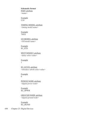698 Chapter 23: Digital Devices
Schematic format
PART attribute
name
Example
U10
TIMING MODEL attribute
timing model name
Example
74XX
I/O MODEL attribute
I/O model name
Example
IO_STD
MNTYMXDLY attribute
delay select value
Example
1
IO_LEVEL attribute
interface subckt select value
Example
0
POWER NODE attribute
digital power node
Example
$G_DPWR
GROUND NODE attribute
digital ground node
Example
$G_DGND
 